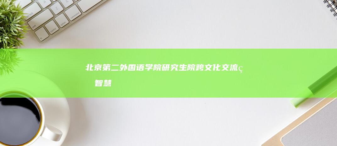 北京第二外国语学院研究生院：跨文化交流的智慧殿堂